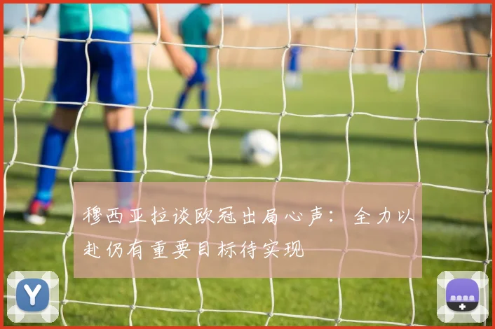 穆西亚拉谈欧冠出局心声：全力以赴仍有重要目标待实现