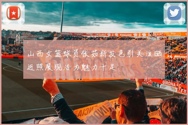 山西女篮球员张茹新发色引关注晒近照展现活力魅力十足