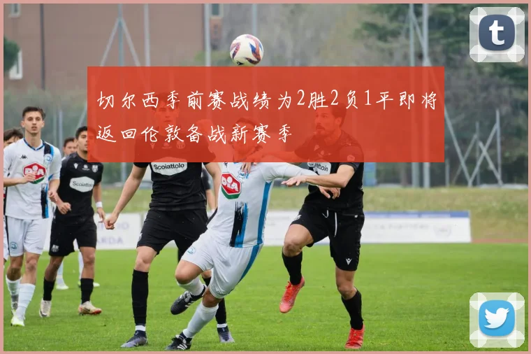 切尔西季前赛战绩为2胜2负1平即将返回伦敦备战新赛季