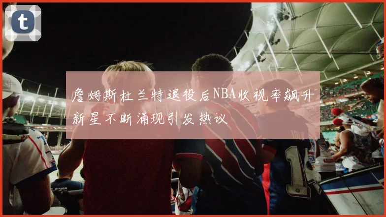 詹姆斯杜兰特退役后NBA收视率飙升新星不断涌现引发热议