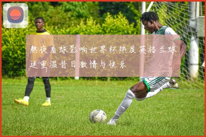 熬夜看球影响世界杯热度英格兰球迷重温昔日激情与快乐