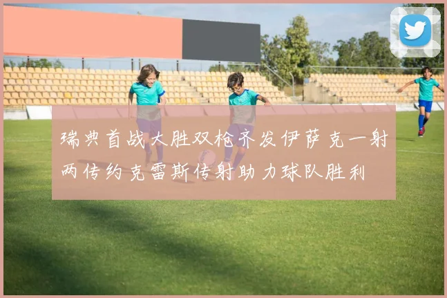 瑞典首战大胜双枪齐发伊萨克一射两传约克雷斯传射助力球队胜利