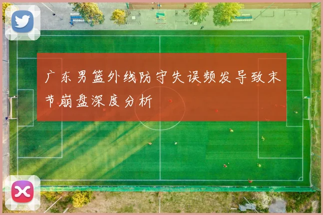广东男篮外线防守失误频发导致末节崩盘深度分析