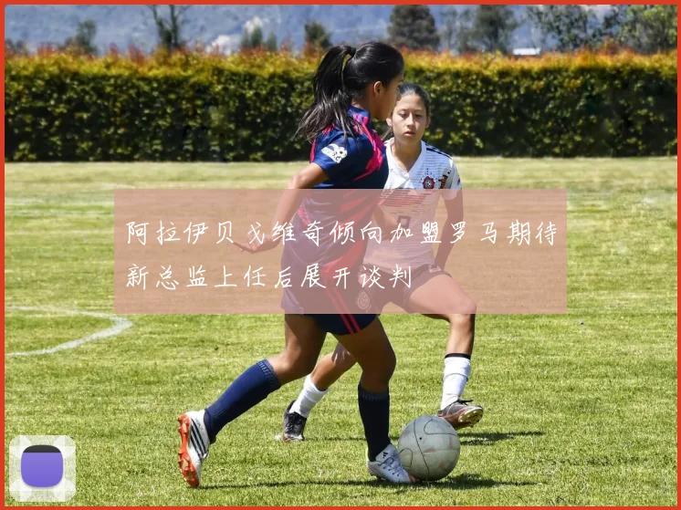 阿拉伊贝戈维奇倾向加盟罗马期待新总监上任后展开谈判
