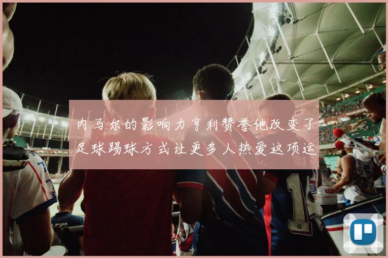 内马尔的影响力亨利赞誉他改变了足球踢球方式让更多人热爱这项运动