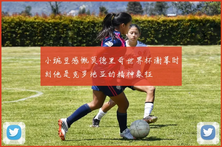 小豌豆感慨莫德里奇世界杯谢幕时刻他是克罗地亚的精神象征