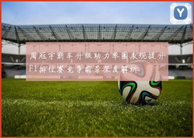 周冠宇新车升级助力单圈表现提升F1排位赛竞争前景深度解析