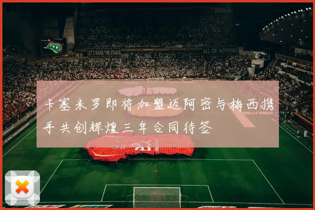 卡塞米罗即将加盟迈阿密与梅西携手共创辉煌三年合同待签