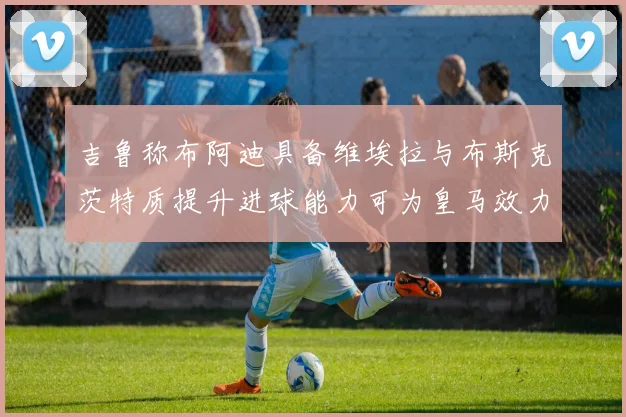吉鲁称布阿迪具备维埃拉与布斯克茨特质提升进球能力可为皇马效力