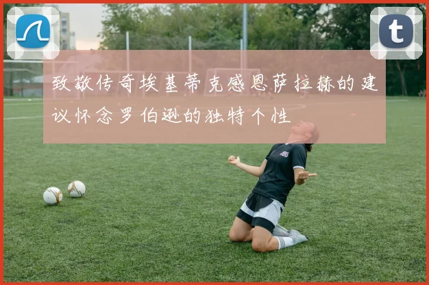 致敬传奇埃基蒂克感恩萨拉赫的建议怀念罗伯逊的独特个性