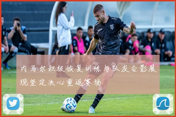 内马尔积极恢复训练与队友合影展现坚定决心重返赛场