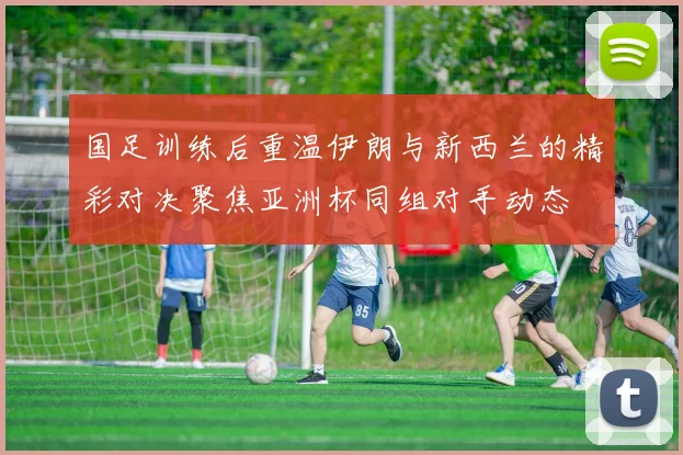 国足训练后重温伊朗与新西兰的精彩对决聚焦亚洲杯同组对手动态