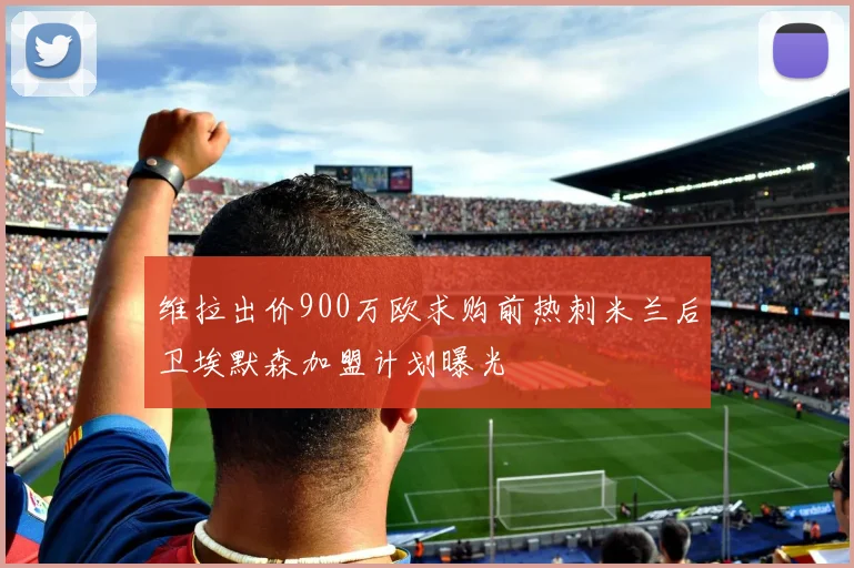 维拉出价900万欧求购前热刺米兰后卫埃默森加盟计划曝光