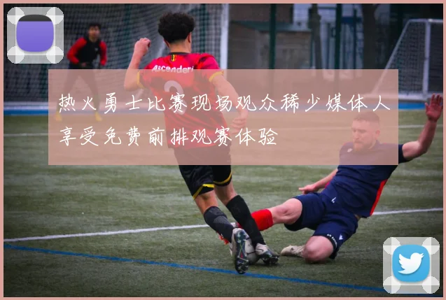 热火勇士比赛现场观众稀少媒体人享受免费前排观赛体验