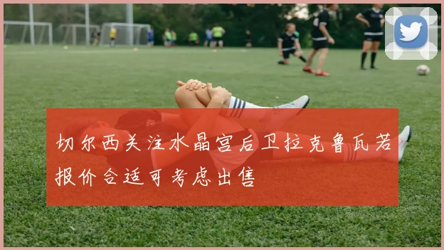 切尔西关注水晶宫后卫拉克鲁瓦若报价合适可考虑出售