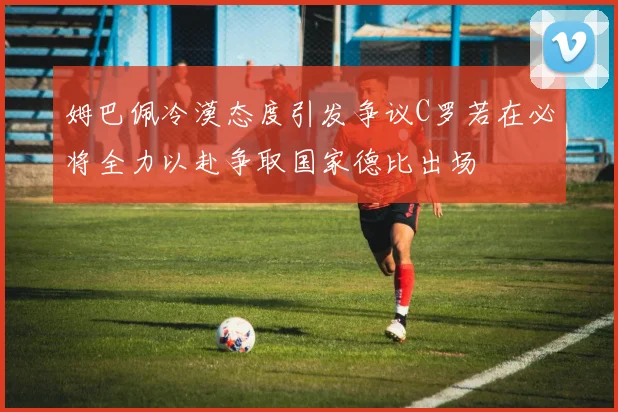 姆巴佩冷漠态度引发争议C罗若在必将全力以赴争取国家德比出场