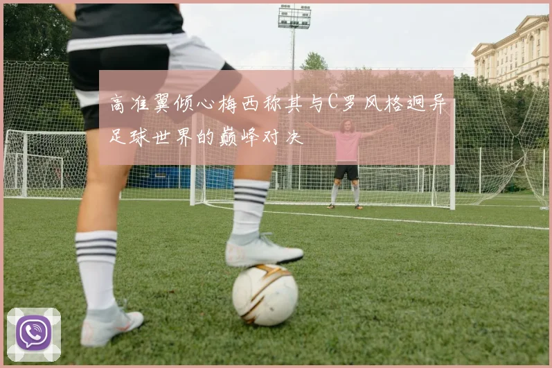 高准翼倾心梅西称其与C罗风格迥异足球世界的巅峰对决
