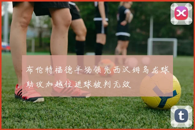 布伦特福德半场领先西汉姆乌龙球助攻加越位进球被判无效