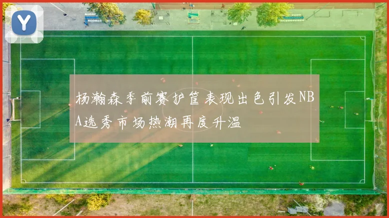 杨瀚森季前赛护筐表现出色引发NBA选秀市场热潮再度升温
