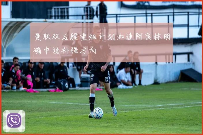 曼联双后腰重组计划加速阿莫林明确中场补强方向